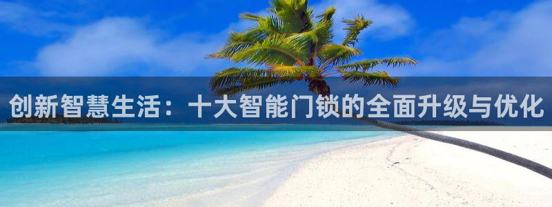 利记真的官网：创新智慧生活：十大智能门锁的全面升级与优化