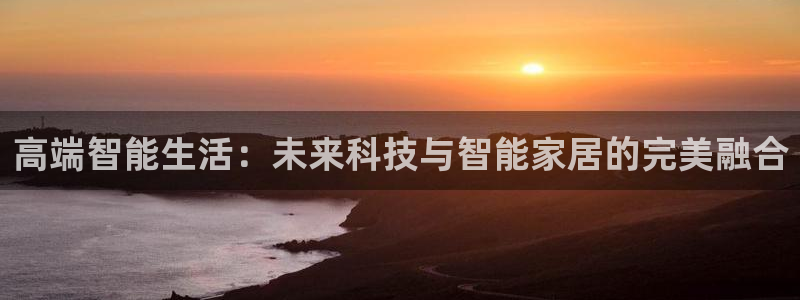 利记官网app：高端智能生活：未来科技与智能家居的完美融合